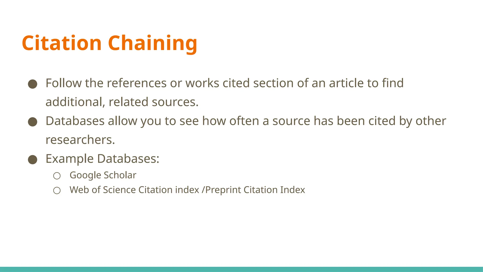 Citation Chaining
● Follow the references or works cited section of an article to find
additional, related sources.
● Databases allow you to see how often a source has been cited by other
researchers.
● Example Databases:
○ Google Scholar
○ Web of Science Citation index /Preprint Citation Index
 