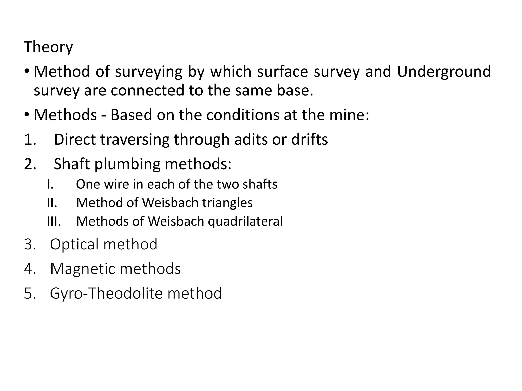 Theory
• Method of surveying by which surface survey and Underground
survey are connected to the same base.
• Methods - Based on the conditions at the mine:
1. Direct traversing through adits or drifts
2. Shaft plumbing methods:
I. One wire in each of the two shafts
II. Method of Weisbach triangles
III. Methods of Weisbach quadrilateral
3. Optical method
4. Magnetic methods
5. Gyro-Theodolite method
 