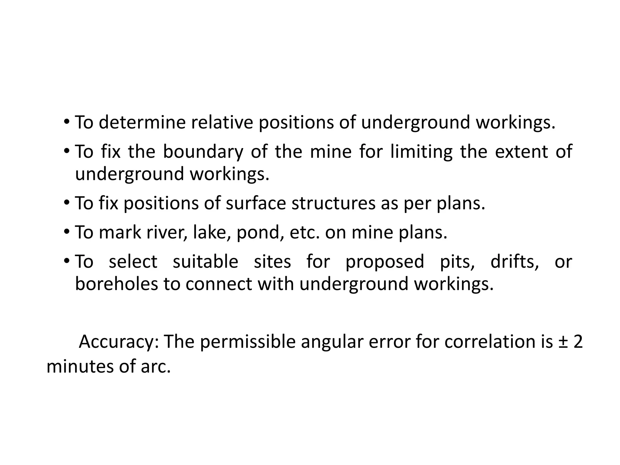 • To determine relative positions of underground workings.
• To fix the boundary of the mine for limiting the extent of
underground workings.
• To fix positions of surface structures as per plans.
• To mark river, lake, pond, etc. on mine plans.
• To select suitable sites for proposed pits, drifts, or
boreholes to connect with underground workings.
Accuracy: The permissible angular error for correlation is ± 2
minutes of arc.
 