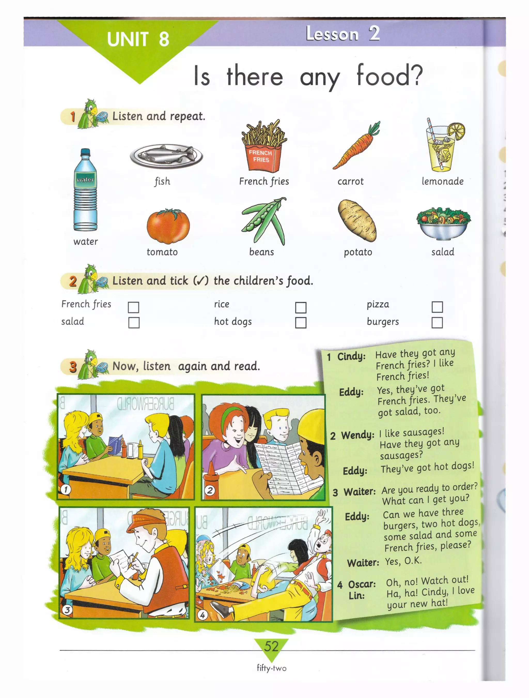 UNIT 8
Listen and repeat.
A fish
w ater
tom ato
L e s s c L i LZ
Is there any food?
French fries
beans
Listen and tick ( /) the children’s food.
French, fries
salad
rice
hot dogs
□
□
carrot
potato
pizza
burgers
lemonade
salad
□
□
1 Cindy: Have they got any
French jfrles? I like
French fries!
Yes, they’ve got
French fries. They’ve
got salad, too.
2 Wervdy: I like sausages!
Have they got any
sausages?
Eddy: They’ve got hot dogs!
Are you ready to order?
W hat can I get you?
Can we have three
burgers, two hot dogs,
some salad and some
French fries, please?
Yes, O.K.
Oh, no! Watch out!
Ha| ha! Cindy, I love
your new hat!
 