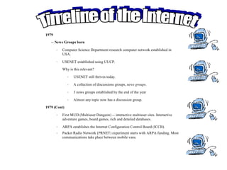 1979
   -- News Groups born

       •   Computer Science Department research computer network established in
           USA.

       •   USENET established using UUCP.
           Why is this relevant?

              •   USENET still thrives today.

              •   A collection of discussions groups, news groups.

              •   3 news groups established by the end of the year

              •   Almost any topic now has a discussion group.
1979 (Cont)

       •   First MUD (Multiuser Dungeon) -- interactive multiuser sites. Interactive
           adventure games, board games, rich and detailed databases.

       •   ARPA establishes the Internet Configuration Control Board (ICCB).
       •   Packet Radio Network (PRNET) experiment starts with ARPA funding. Most
           communications take place between mobile vans.
 