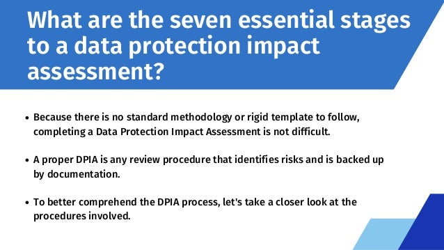 What are the seven essential stages
to a data protection impact
assessment?
Because there is no standard methodology or rigid template to follow,
completing a Data Protection Impact Assessment is not difficult.
A proper DPIA is any review procedure that identifies risks and is backed up
by documentation.
To better comprehend the DPIA process, let's take a closer look at the
procedures involved.
 
