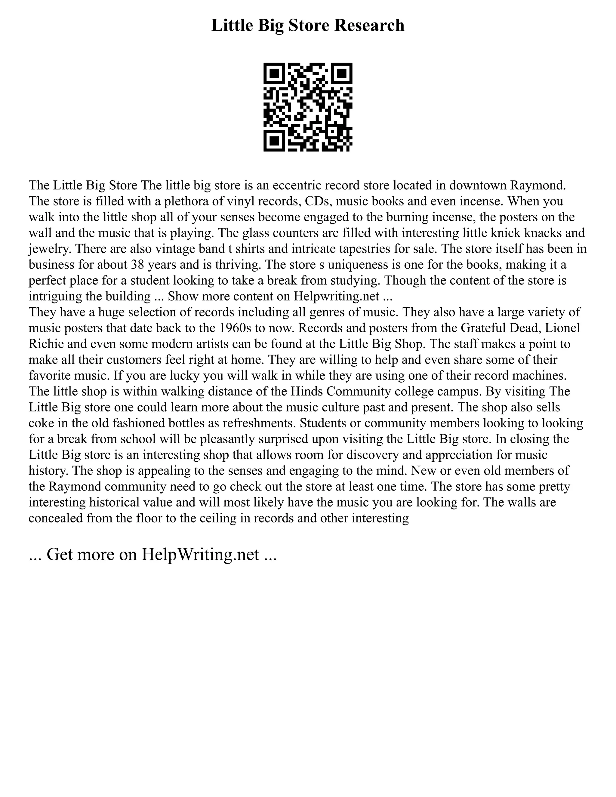 Little Big Store Research
The Little Big Store The little big store is an eccentric record store located in downtown Raymond.
The store is filled with a plethora of vinyl records, CDs, music books and even incense. When you
walk into the little shop all of your senses become engaged to the burning incense, the posters on the
wall and the music that is playing. The glass counters are filled with interesting little knick knacks and
jewelry. There are also vintage band t shirts and intricate tapestries for sale. The store itself has been in
business for about 38 years and is thriving. The store s uniqueness is one for the books, making it a
perfect place for a student looking to take a break from studying. Though the content of the store is
intriguing the building ... Show more content on Helpwriting.net ...
They have a huge selection of records including all genres of music. They also have a large variety of
music posters that date back to the 1960s to now. Records and posters from the Grateful Dead, Lionel
Richie and even some modern artists can be found at the Little Big Shop. The staff makes a point to
make all their customers feel right at home. They are willing to help and even share some of their
favorite music. If you are lucky you will walk in while they are using one of their record machines.
The little shop is within walking distance of the Hinds Community college campus. By visiting The
Little Big store one could learn more about the music culture past and present. The shop also sells
coke in the old fashioned bottles as refreshments. Students or community members looking to looking
for a break from school will be pleasantly surprised upon visiting the Little Big store. In closing the
Little Big store is an interesting shop that allows room for discovery and appreciation for music
history. The shop is appealing to the senses and engaging to the mind. New or even old members of
the Raymond community need to go check out the store at least one time. The store has some pretty
interesting historical value and will most likely have the music you are looking for. The walls are
concealed from the floor to the ceiling in records and other interesting
... Get more on HelpWriting.net ...
 