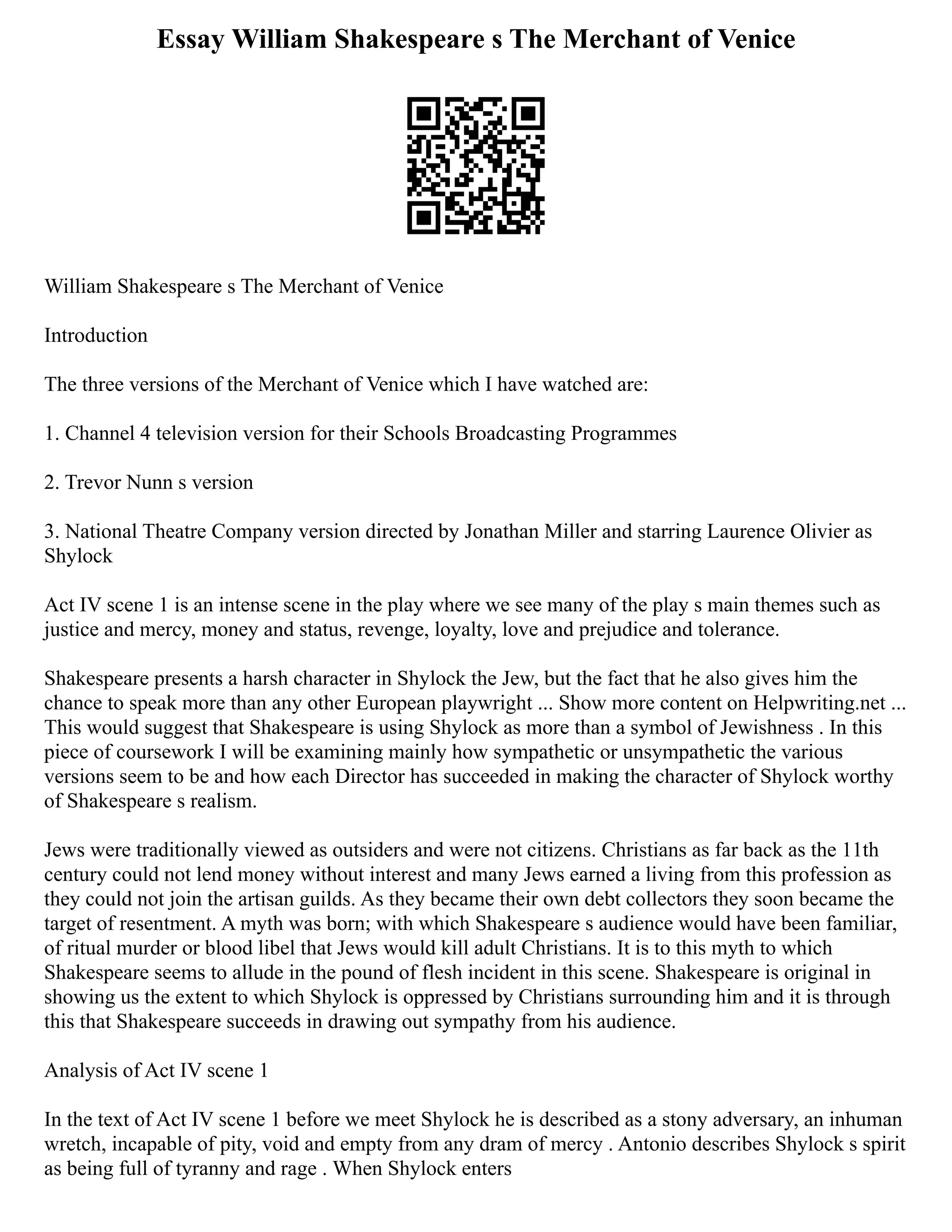 Essay William Shakespeare s The Merchant of Venice
William Shakespeare s The Merchant of Venice
Introduction
The three versions of the Merchant of Venice which I have watched are:
1. Channel 4 television version for their Schools Broadcasting Programmes
2. Trevor Nunn s version
3. National Theatre Company version directed by Jonathan Miller and starring Laurence Olivier as
Shylock
Act IV scene 1 is an intense scene in the play where we see many of the play s main themes such as
justice and mercy, money and status, revenge, loyalty, love and prejudice and tolerance.
Shakespeare presents a harsh character in Shylock the Jew, but the fact that he also gives him the
chance to speak more than any other European playwright ... Show more content on Helpwriting.net ...
This would suggest that Shakespeare is using Shylock as more than a symbol of Jewishness . In this
piece of coursework I will be examining mainly how sympathetic or unsympathetic the various
versions seem to be and how each Director has succeeded in making the character of Shylock worthy
of Shakespeare s realism.
Jews were traditionally viewed as outsiders and were not citizens. Christians as far back as the 11th
century could not lend money without interest and many Jews earned a living from this profession as
they could not join the artisan guilds. As they became their own debt collectors they soon became the
target of resentment. A myth was born; with which Shakespeare s audience would have been familiar,
of ritual murder or blood libel that Jews would kill adult Christians. It is to this myth to which
Shakespeare seems to allude in the pound of flesh incident in this scene. Shakespeare is original in
showing us the extent to which Shylock is oppressed by Christians surrounding him and it is through
this that Shakespeare succeeds in drawing out sympathy from his audience.
Analysis of Act IV scene 1
In the text of Act IV scene 1 before we meet Shylock he is described as a stony adversary, an inhuman
wretch, incapable of pity, void and empty from any dram of mercy . Antonio describes Shylock s spirit
as being full of tyranny and rage . When Shylock enters
 