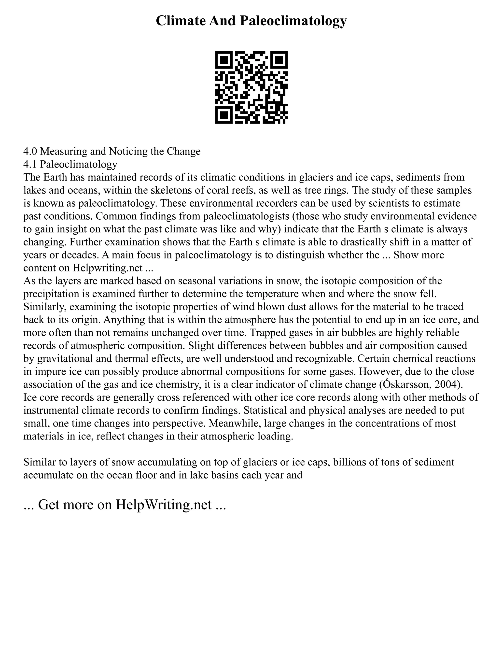 Climate And Paleoclimatology
4.0 Measuring and Noticing the Change
4.1 Paleoclimatology
The Earth has maintained records of its climatic conditions in glaciers and ice caps, sediments from
lakes and oceans, within the skeletons of coral reefs, as well as tree rings. The study of these samples
is known as paleoclimatology. These environmental recorders can be used by scientists to estimate
past conditions. Common findings from paleoclimatologists (those who study environmental evidence
to gain insight on what the past climate was like and why) indicate that the Earth s climate is always
changing. Further examination shows that the Earth s climate is able to drastically shift in a matter of
years or decades. A main focus in paleoclimatology is to distinguish whether the ... Show more
content on Helpwriting.net ...
As the layers are marked based on seasonal variations in snow, the isotopic composition of the
precipitation is examined further to determine the temperature when and where the snow fell.
Similarly, examining the isotopic properties of wind blown dust allows for the material to be traced
back to its origin. Anything that is within the atmosphere has the potential to end up in an ice core, and
more often than not remains unchanged over time. Trapped gases in air bubbles are highly reliable
records of atmospheric composition. Slight differences between bubbles and air composition caused
by gravitational and thermal effects, are well understood and recognizable. Certain chemical reactions
in impure ice can possibly produce abnormal compositions for some gases. However, due to the close
association of the gas and ice chemistry, it is a clear indicator of climate change (Óskarsson, 2004).
Ice core records are generally cross referenced with other ice core records along with other methods of
instrumental climate records to confirm findings. Statistical and physical analyses are needed to put
small, one time changes into perspective. Meanwhile, large changes in the concentrations of most
materials in ice, reflect changes in their atmospheric loading.
Similar to layers of snow accumulating on top of glaciers or ice caps, billions of tons of sediment
accumulate on the ocean floor and in lake basins each year and
... Get more on HelpWriting.net ...
 