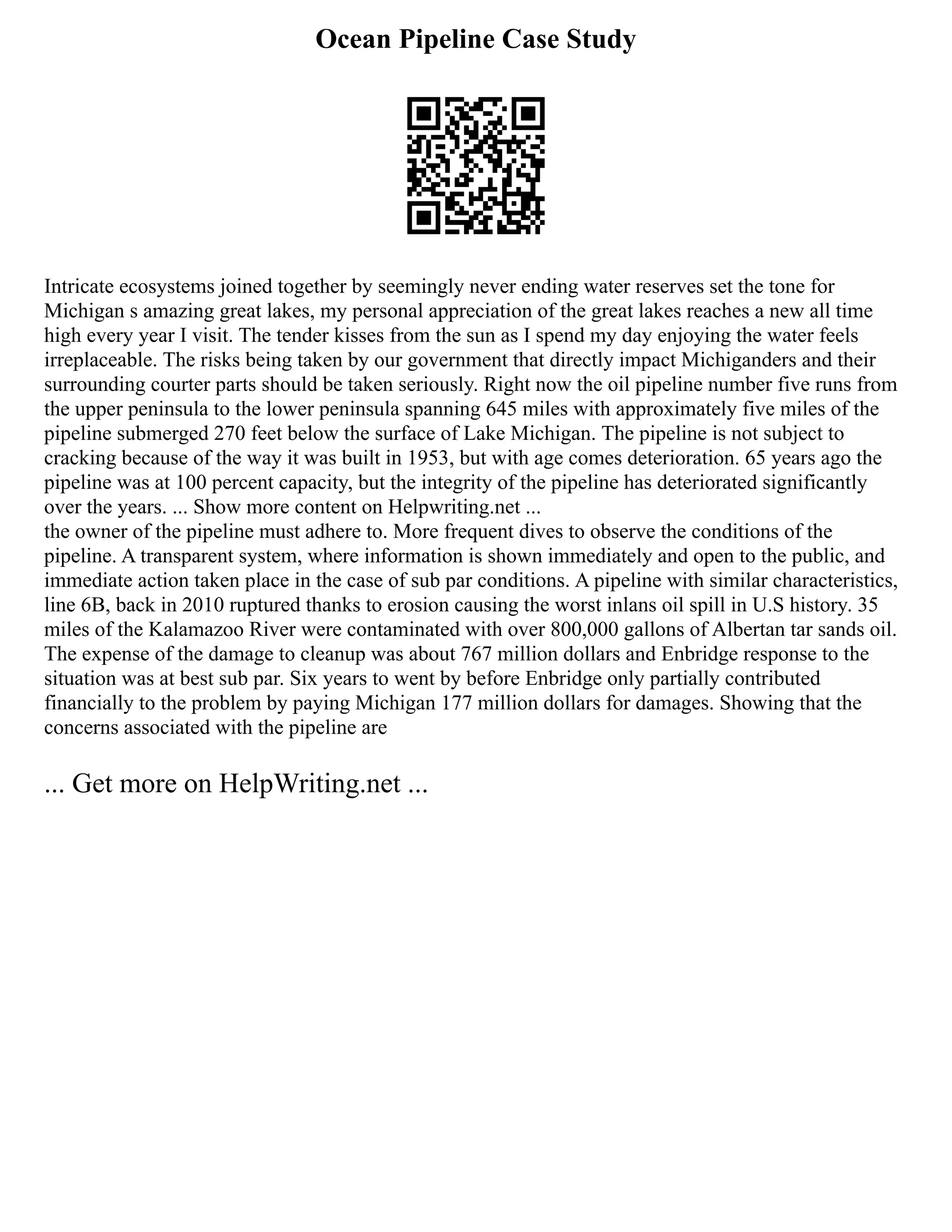 Ocean Pipeline Case Study
Intricate ecosystems joined together by seemingly never ending water reserves set the tone for
Michigan s amazing great lakes, my personal appreciation of the great lakes reaches a new all time
high every year I visit. The tender kisses from the sun as I spend my day enjoying the water feels
irreplaceable. The risks being taken by our government that directly impact Michiganders and their
surrounding courter parts should be taken seriously. Right now the oil pipeline number five runs from
the upper peninsula to the lower peninsula spanning 645 miles with approximately five miles of the
pipeline submerged 270 feet below the surface of Lake Michigan. The pipeline is not subject to
cracking because of the way it was built in 1953, but with age comes deterioration. 65 years ago the
pipeline was at 100 percent capacity, but the integrity of the pipeline has deteriorated significantly
over the years. ... Show more content on Helpwriting.net ...
the owner of the pipeline must adhere to. More frequent dives to observe the conditions of the
pipeline. A transparent system, where information is shown immediately and open to the public, and
immediate action taken place in the case of sub par conditions. A pipeline with similar characteristics,
line 6B, back in 2010 ruptured thanks to erosion causing the worst inlans oil spill in U.S history. 35
miles of the Kalamazoo River were contaminated with over 800,000 gallons of Albertan tar sands oil.
The expense of the damage to cleanup was about 767 million dollars and Enbridge response to the
situation was at best sub par. Six years to went by before Enbridge only partially contributed
financially to the problem by paying Michigan 177 million dollars for damages. Showing that the
concerns associated with the pipeline are
... Get more on HelpWriting.net ...
 