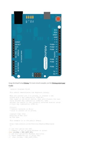 image developed using Fritzing. For more circuit examples, see the Fritzing project page

Code
/*
Arduino Programs Blink
This sketch demonstrates the Keyboard library.
When you connect pin 2 to ground, it creates a new
window with a key combination (CTRL-N),
then types in the Blink sketch, then auto-formats the text
using another key combination (CTRL-T), then
uploads the sketch to the currently selected Arduino using
a final key combination (CTRL-U).
Circuit:
* Arduino Leonardo or Micro
* wire to connect D2 to ground.
created 5 Mar 2012
modified 29 Mar 2012
by Tom Igoe
This example is in the public domain
http://www.arduino.cc/en/Tutorial/KeyboardReprogram
*/
// use this option for OSX.
// Comment it out if using Windows or Linux:
char ctrlKey = KEY_LEFT_GUI;
// use this option for Windows and Linux.
// leave commented out if using OSX:
// char ctrlKey = KEY_LEFT_CTRL;

 