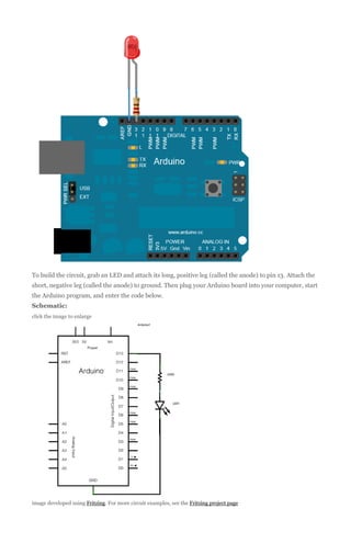 To build the circuit, grab an LED and attach its long, positive leg (called the anode) to pin 13. Attach the
short, negative leg (called the anode) to ground. Then plug your Arduino board into your computer, start
the Arduino program, and enter the code below.
Schematic:
click the image to enlarge

image developed using Fritzing. For more circuit examples, see the Fritzing project page

 