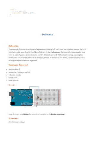 else {
// turn LED off:
digitalWrite(ledPin, LOW);
}
}

Debounce

Debounce
This example demonstrates the use of a pushbutton as a switch: each time you press the button, the LED
(or whatever) is turned on (if it's off) or off (if on). It also debounces the input, which means checking
twice in a short period of time to make sure it's definitely pressed. Without debouncing, pressing the
button once can appear to the code as multiple presses. Makes use of the millis() function to keep track
of the time when the button is pressed.
Hardware Required


Arduino Board



momentary button or switch



10K ohm resistor



breadboard



hook-up wire
Circuit

image developed using Fritzing. For more circuit examples, see the Fritzing project page

Schematic
click the image to enlarge

 