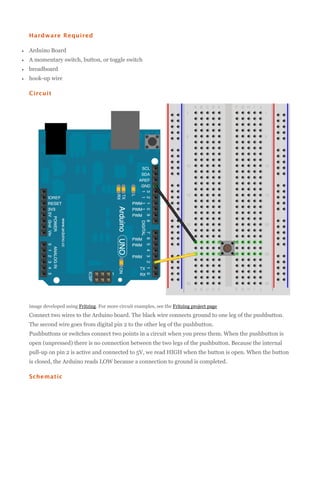 Hardware Required


Arduino Board



A momentary switch, button, or toggle switch



breadboard



hook-up wire
Circuit

image developed using Fritzing. For more circuit examples, see the Fritzing project page

Connect two wires to the Arduino board. The black wire connects ground to one leg of the pushbutton.
The second wire goes from digital pin 2 to the other leg of the pushbutton.
Pushbuttons or switches connect two points in a circuit when you press them. When the pushbutton is
open (unpressed) there is no connection between the two legs of the pushbutton. Because the internal
pull-up on pin 2 is active and connected to 5V, we read HIGH when the button is open. When the button
is closed, the Arduino reads LOW because a connection to ground is completed.
Schematic

 