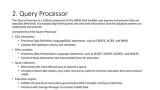 2. Query Processor
The Query Processor is a critical component of the DBMS that handles user queries and ensures they are
executed efficiently. It translates high level queries into low level instructions that the database system can
understand and execute.
Components of the Query Processor:
• DDL Interpreter:
• Processes Data Definition Language(DDL) statements, such as CREATE, ALTER, and DROP.
• Updates the database schema and metadata.
• DML compiler:
• Processes Data Manipulation Language statements, such as SELECT, INSERT, UPDATE, and DELETE.
• Converts these statements into intermediate form for execution.
• Query optimizer:
• Determines the most efficient way to execute a query.
• Considers factors like indexes, join order, and access paths to minimise execution time and resource
usage.
• Execution engine:
• Exhibits the low level instructions generated by DML Compiler and Query Optimizer.
• Interacts with Storage Manager to retrieve modify data.
 
