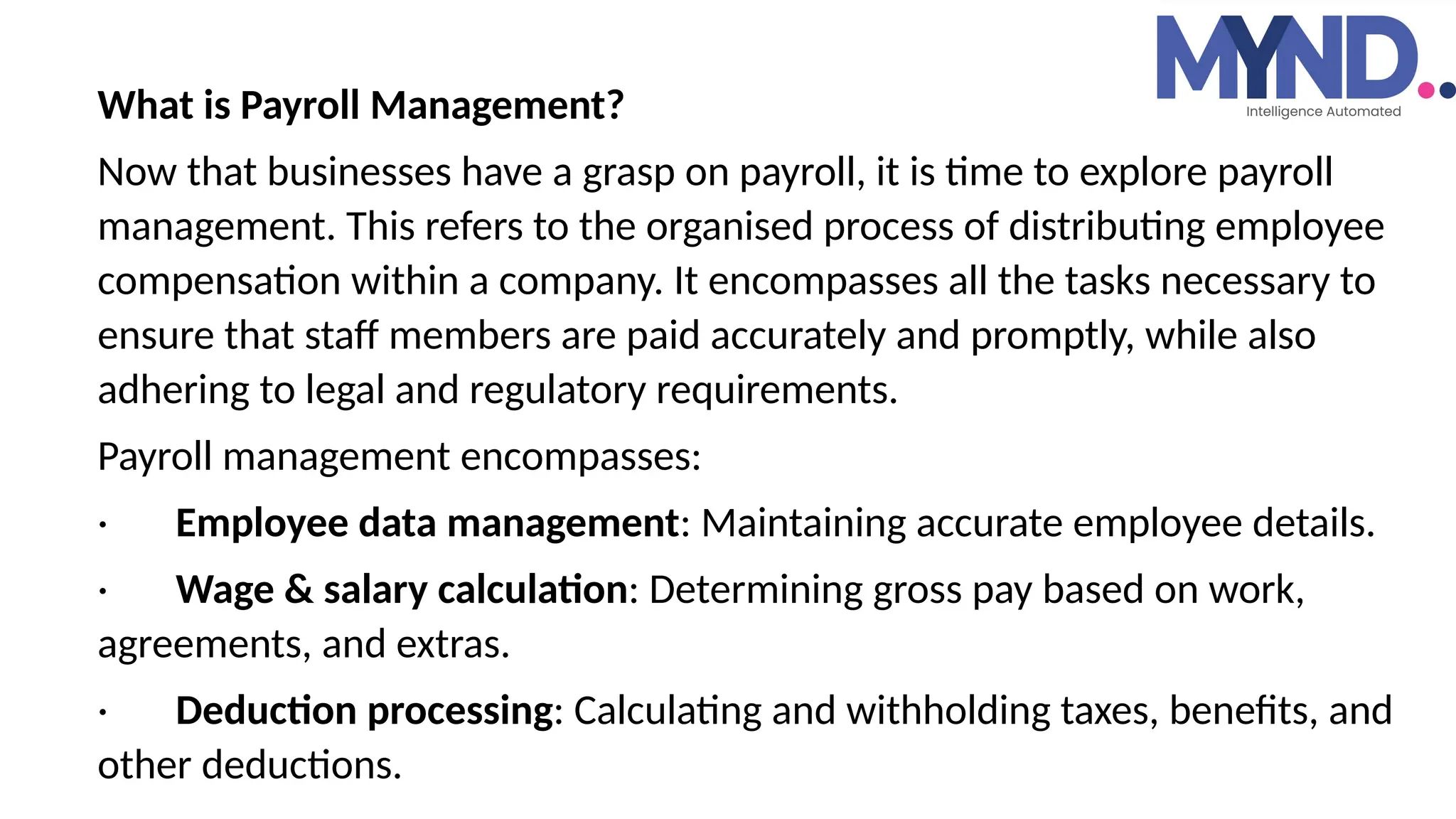 What is Payroll Management?
Now that businesses have a grasp on payroll, it is time to explore payroll
management. This refers to the organised process of distributing employee
compensation within a company. It encompasses all the tasks necessary to
ensure that staff members are paid accurately and promptly, while also
adhering to legal and regulatory requirements.
Payroll management encompasses:
· Employee data management: Maintaining accurate employee details.
· Wage & salary calculation: Determining gross pay based on work,
agreements, and extras.
· Deduction processing: Calculating and withholding taxes, benefits, and
other deductions.
 