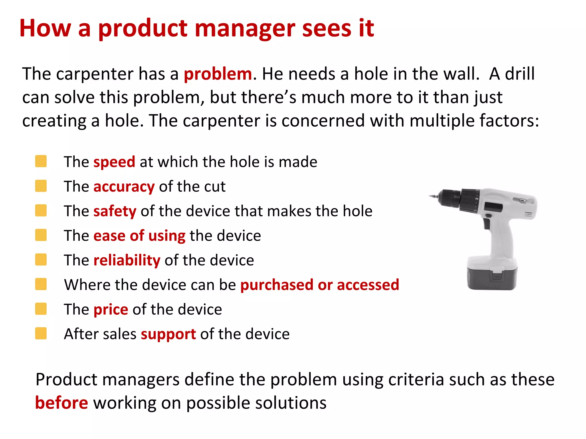 How a product manager sees it
The carpenter has a problem. He needs a hole in the wall. A drill
can solve this problem, but there’s much more to it than just
creating a hole. The carpenter is concerned with multiple factors:

     The speed at which the hole is made
     The accuracy of the cut
     The safety of the device that makes the hole
     The ease of using the device
     The reliability of the device
     Where the device can be purchased or accessed
     The price of the device
     After sales support of the device

 Product managers define the problem using criteria such as these
                                                             –Page no.
 before working on possible solutions
                                  14
 