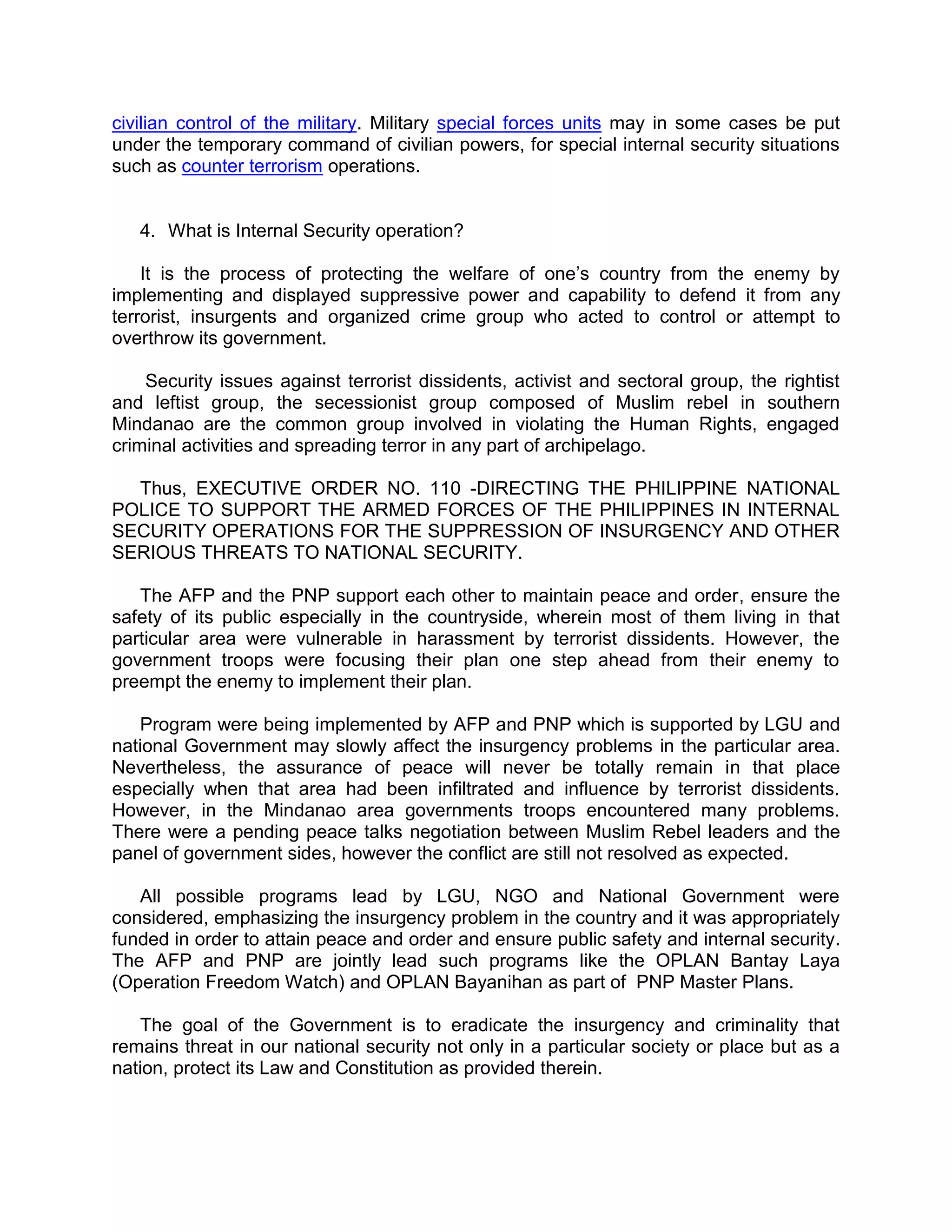 civilian control of the military. Military special forces units may in some cases be put 
under the temporary command of civilian powers, for special internal security situations 
such as counter terrorism operations. 
4. What is Internal Security operation? 
It is the process of protecting the welfare of one’s country from the enemy by 
implementing and displayed suppressive power and capability to defend it from any 
terrorist, insurgents and organized crime group who acted to control or attempt to 
overthrow its government. 
Security issues against terrorist dissidents, activist and sectoral group, the rightist 
and leftist group, the secessionist group composed of Muslim rebel in southern 
Mindanao are the common group involved in violating the Human Rights, engaged 
criminal activities and spreading terror in any part of archipelago. 
Thus, EXECUTIVE ORDER NO. 110 -DIRECTING THE PHILIPPINE NATIONAL 
POLICE TO SUPPORT THE ARMED FORCES OF THE PHILIPPINES IN INTERNAL 
SECURITY OPERATIONS FOR THE SUPPRESSION OF INSURGENCY AND OTHER 
SERIOUS THREATS TO NATIONAL SECURITY. 
The AFP and the PNP support each other to maintain peace and order, ensure the 
safety of its public especially in the countryside, wherein most of them living in that 
particular area were vulnerable in harassment by terrorist dissidents. However, the 
government troops were focusing their plan one step ahead from their enemy to 
preempt the enemy to implement their plan. 
Program were being implemented by AFP and PNP which is supported by LGU and 
national Government may slowly affect the insurgency problems in the particular area. 
Nevertheless, the assurance of peace will never be totally remain in that place 
especially when that area had been infiltrated and influence by terrorist dissidents. 
However, in the Mindanao area governments troops encountered many problems. 
There were a pending peace talks negotiation between Muslim Rebel leaders and the 
panel of government sides, however the conflict are still not resolved as expected. 
All possible programs lead by LGU, NGO and National Government were 
considered, emphasizing the insurgency problem in the country and it was appropriately 
funded in order to attain peace and order and ensure public safety and internal security. 
The AFP and PNP are jointly lead such programs like the OPLAN Bantay Laya 
(Operation Freedom Watch) and OPLAN Bayanihan as part of PNP Master Plans. 
The goal of the Government is to eradicate the insurgency and criminality that 
remains threat in our national security not only in a particular society or place but as a 
nation, protect its Law and Constitution as provided therein. 
