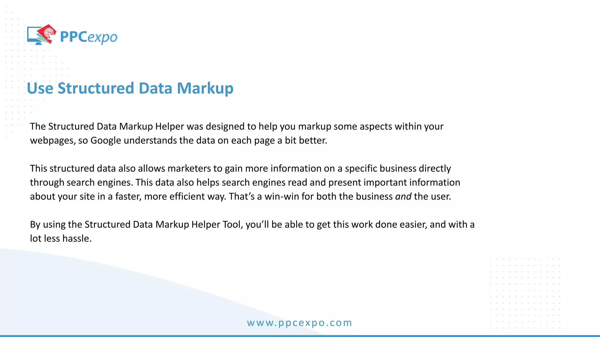 www.ppcexpo.com
Use Structured Data Markup
The Structured Data Markup Helper was designed to help you markup some aspects within your
webpages, so Google understands the data on each page a bit better.
This structured data also allows marketers to gain more information on a specific business directly
through search engines. This data also helps search engines read and present important information
about your site in a faster, more efficient way. That’s a win-win for both the business and the user.
By using the Structured Data Markup Helper Tool, you’ll be able to get this work done easier, and with a
lot less hassle.
 