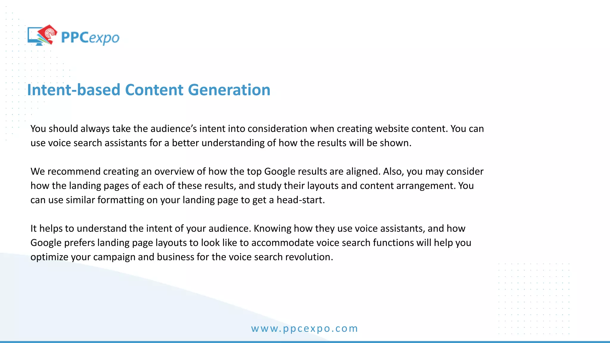 www.ppcexpo.com
Intent-based Content Generation
You should always take the audience’s intent into consideration when creating website content. You can
use voice search assistants for a better understanding of how the results will be shown.
We recommend creating an overview of how the top Google results are aligned. Also, you may consider
how the landing pages of each of these results, and study their layouts and content arrangement. You
can use similar formatting on your landing page to get a head-start.
It helps to understand the intent of your audience. Knowing how they use voice assistants, and how
Google prefers landing page layouts to look like to accommodate voice search functions will help you
optimize your campaign and business for the voice search revolution.
 