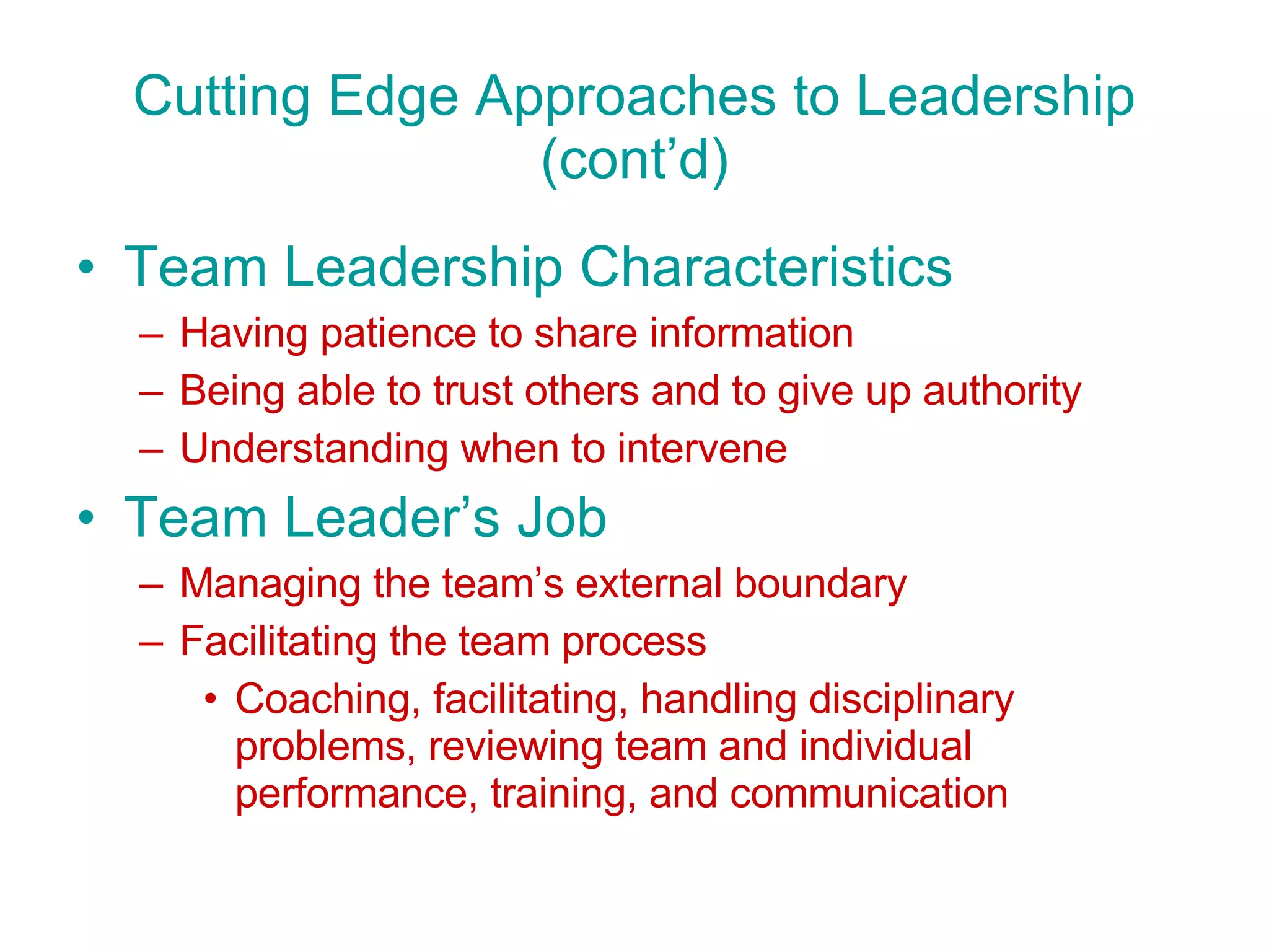 Cutting Edge Approaches to Leadership (cont’d) Team Leadership Characteristics Having patience to share information Being able to trust others and to give up authority Understanding when to intervene Team Leader’s Job Managing the team’s external boundary Facilitating the team process Coaching, facilitating, handling disciplinary problems, reviewing team and individual performance, training, and communication 