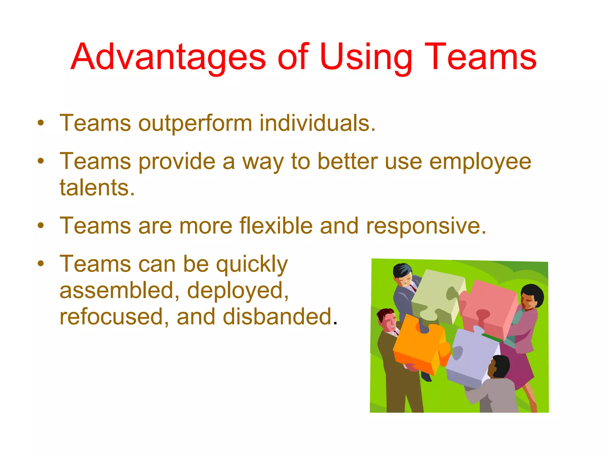 Advantages of Using Teams Teams outperform individuals. Teams provide a way to better use employee talents. Teams are more flexible and responsive. Teams can be quickly  assembled, deployed,  refocused, and disbanded . 