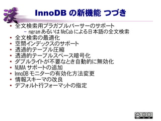 InnoDB の新機能 つづき
● 全文検索用プラガブルパーサーのサポート
– ngram あるいは MeCab による日本語の全文検索
● 全文検索の最適化
● 空間インデックスのサポート
● 透過的テーブル圧縮
●
透過的テーブルスペース暗号化
● ダブルライトが不要なとき自動的に無効化
● NUMA サポートの追加
●
InnoDB モニターの有効化方法変更
●
情報スキーマの改良
● デフォルト行フォーマットの指定
 