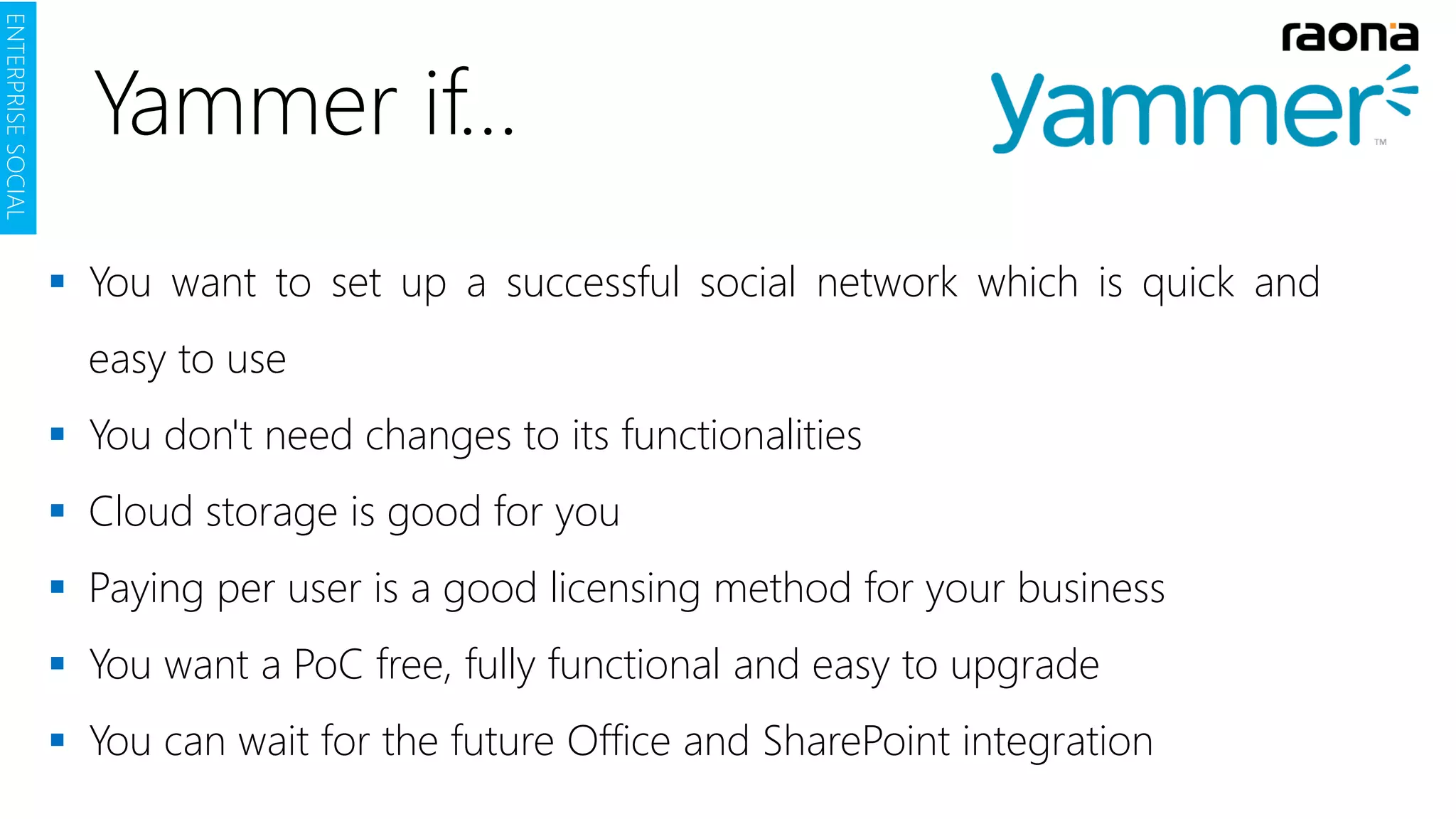 Yammer if…
 You want to set up a successful social network which is quick and
easy to use
 You don't need changes to its functionalities
 Cloud storage is good for you
 Paying per user is a good licensing method for your business
 You want a PoC free, fully functional and easy to upgrade
 You can wait for the future Office and SharePoint integration
ENTERPRISESOCIAL
 