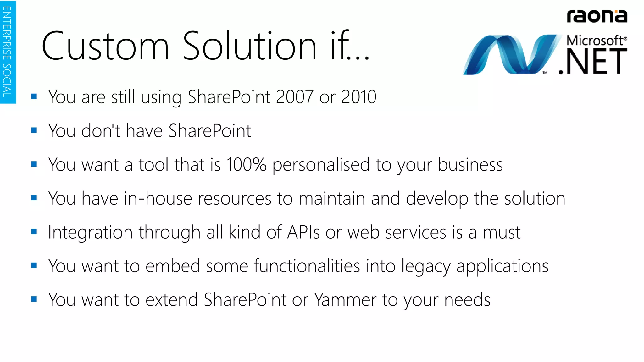  You are still using SharePoint 2007 or 2010
 You don't have SharePoint
 You want a tool that is 100% personalised to your business
 You have in-house resources to maintain and develop the solution
 Integration through all kind of APIs or web services is a must
 You want to embed some functionalities into legacy applications
 You want to extend SharePoint or Yammer to your needs
ENTERPRISESOCIAL
Custom Solution if…
 