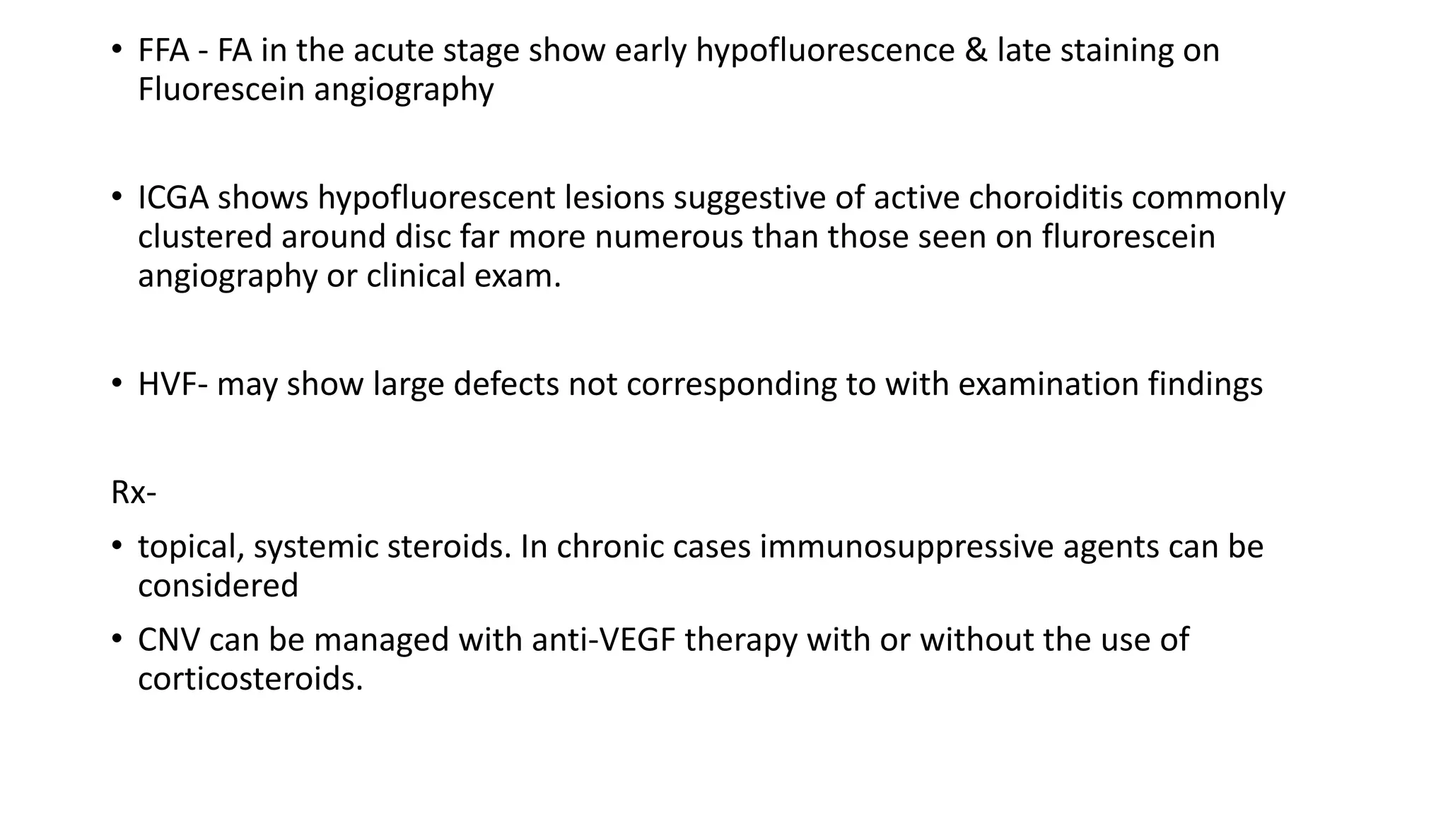 • FFA - FA in the acute stage show early hypofluorescence & late staining on
Fluorescein angiography
• ICGA shows hypofluorescent lesions suggestive of active choroiditis commonly
clustered around disc far more numerous than those seen on flurorescein
angiography or clinical exam.
• HVF- may show large defects not corresponding to with examination findings
Rx-
• topical, systemic steroids. In chronic cases immunosuppressive agents can be
considered
• CNV can be managed with anti-VEGF therapy with or without the use of
corticosteroids.
 