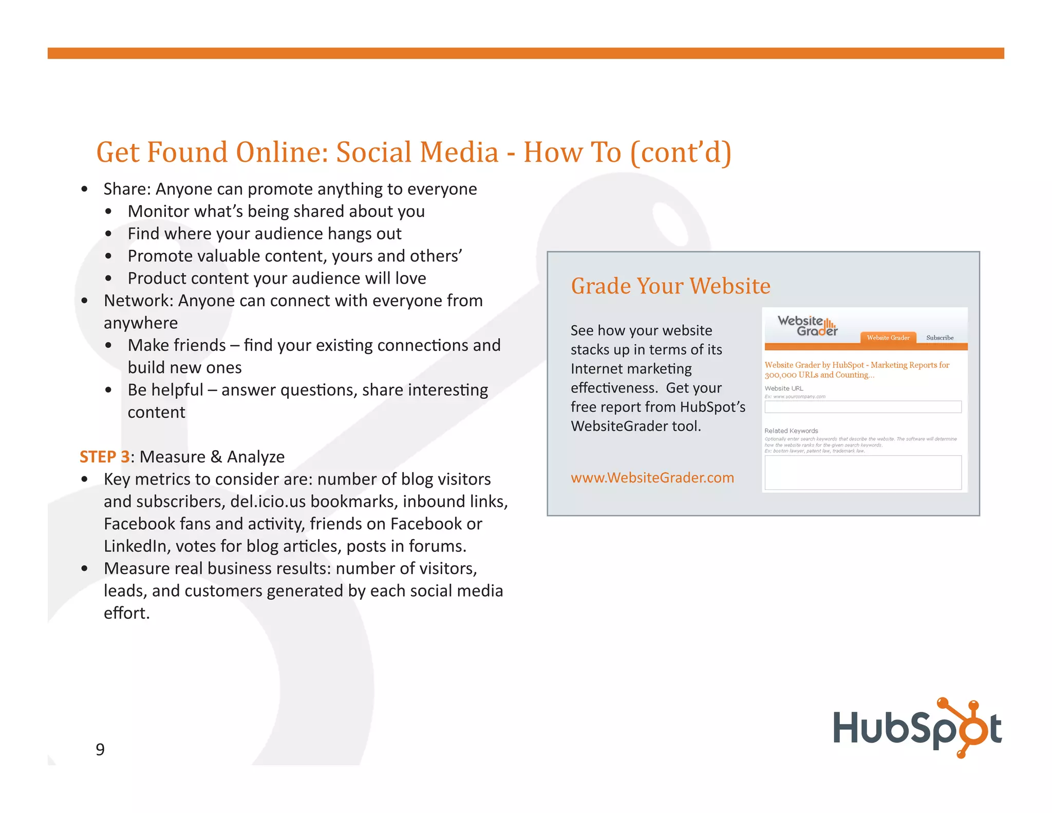 Get Found Online: Social Media - How To (cont’d)
• Share: Anyone can promote anything to everyone
  • Monitor what’s being shared about you



                                                            Grade Your Website
  • Find where your audience hangs out
  • Promote valuable content, yours and others’
  • Product content your audience will love
• Network: Anyone can connect with everyone from
  anywhere                                                  See how your website
  • Make friends – find your existing connections and       stacks up in terms of its
     build new ones                                         Internet marketing
  • Be helpful – answer questions, share interesting        effectiveness. Get your
     content                                                free report from HubSpot’s
                                                            WebsiteGrader tool.
STEP 3: Measure & Analyze
• Key metrics to consider are: number of blog visitors      www.WebsiteGrader.com
   and subscribers, del.icio.us bookmarks, inbound links,
   Facebook fans and activity, friends on Facebook or
   LinkedIn, votes for blog articles, posts in forums.
• Measure real business results: number of visitors,
   leads, and customers generated by each social media
   effort.




  9
 