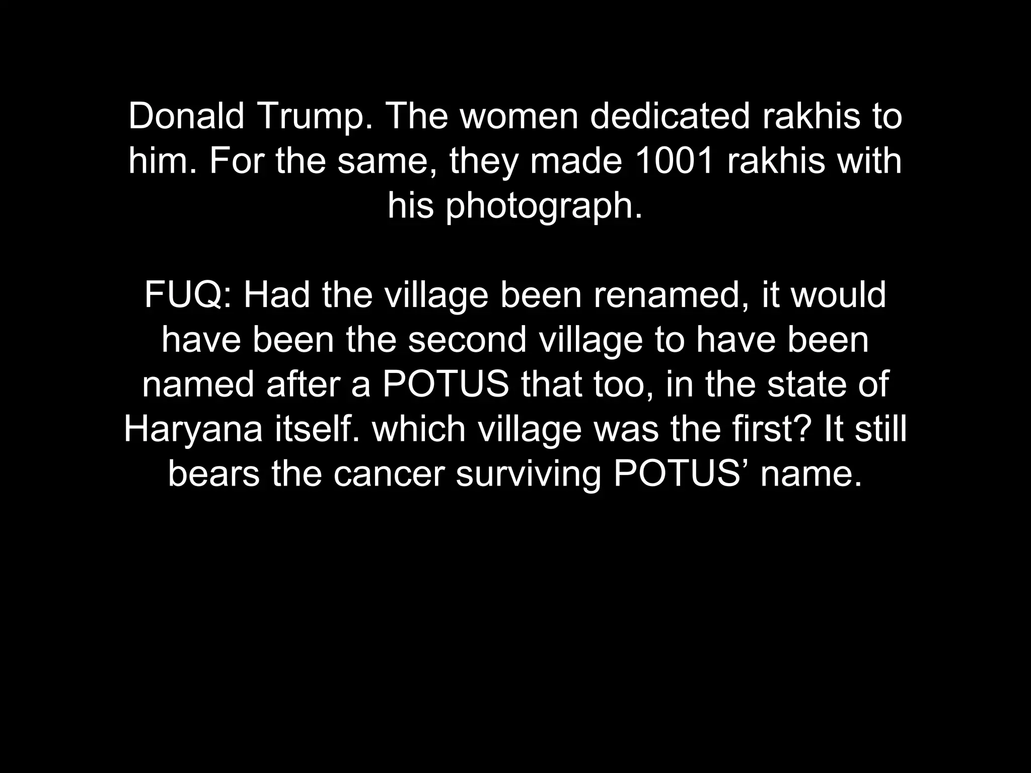 Donald Trump. The women dedicated rakhis to
him. For the same, they made 1001 rakhis with
his photograph.
FUQ: Had the village been renamed, it would
have been the second village to have been
named after a POTUS that too, in the state of
Haryana itself. which village was the first? It still
bears the cancer surviving POTUS’ name.
 