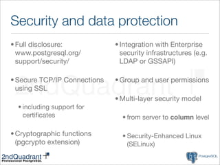 Security and data protection
• Full disclosure:            • Integration with Enterprise
  www.postgresql.org/           security infrastructures (e.g.
  support/security/             LDAP or GSSAPI)

• Secure TCP/IP Connections   • Group and user permissions
  using SSL
                              • Multi-layer security model
  • including support for
    certiﬁcates                 • from server to column level

• Cryptographic functions       • Security-Enhanced Linux
  (pgcrypto extension)            (SELinux)
 