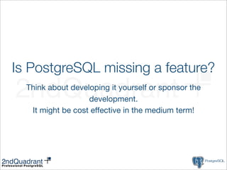 Is PostgreSQL missing a feature?
  Think about developing it yourself or sponsor the
                   development.
   It might be cost effective in the medium term!
 