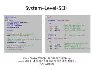 System–Level-SEH




     Visual Studio 2008에서 테스트 하기 위해서는
Linker 명령줄 추가 옵션란에 아래의 옵션 추가 하세요~
                     /SAFESEH:NO
 
