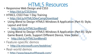 • Responsive Web Design and CSS3
      • http://bit.ly/CSS3Intro
   • HTML5, CSS3 Free 1 Day Training
      • http://bit.ly/HTML5DevCampDownload
   • Using Blend to Design HTML5 Windows 8 Application (Part II): Style,
      Layout and Grid
      • http://bit.ly/HTML5onBlend2
   • Using Blend to Design HTML5 Windows 8 Application (Part III): Style
      Game Board, Cards, Support Different Device, View States
      • http://bit.ly/HTML5onBlend3
   • Feature-specific demos
       • http://ie.microsoft.com/testdrive/
   • Real-world demos
PAGE
       • http://www.beautyoftheweb.com/
 