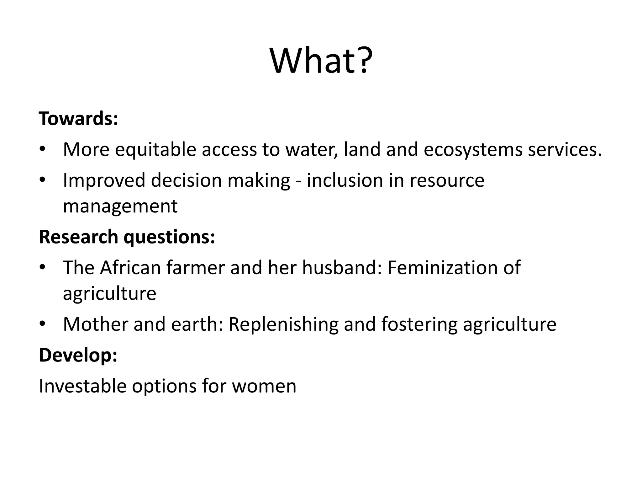 What?
Towards:
• More equitable access to water, land and ecosystems services.
• Improved decision making - inclusion in resource
management
Research questions:
• The African farmer and her husband: Feminization of
agriculture
• Mother and earth: Replenishing and fostering agriculture
Develop:
Investable options for women
 