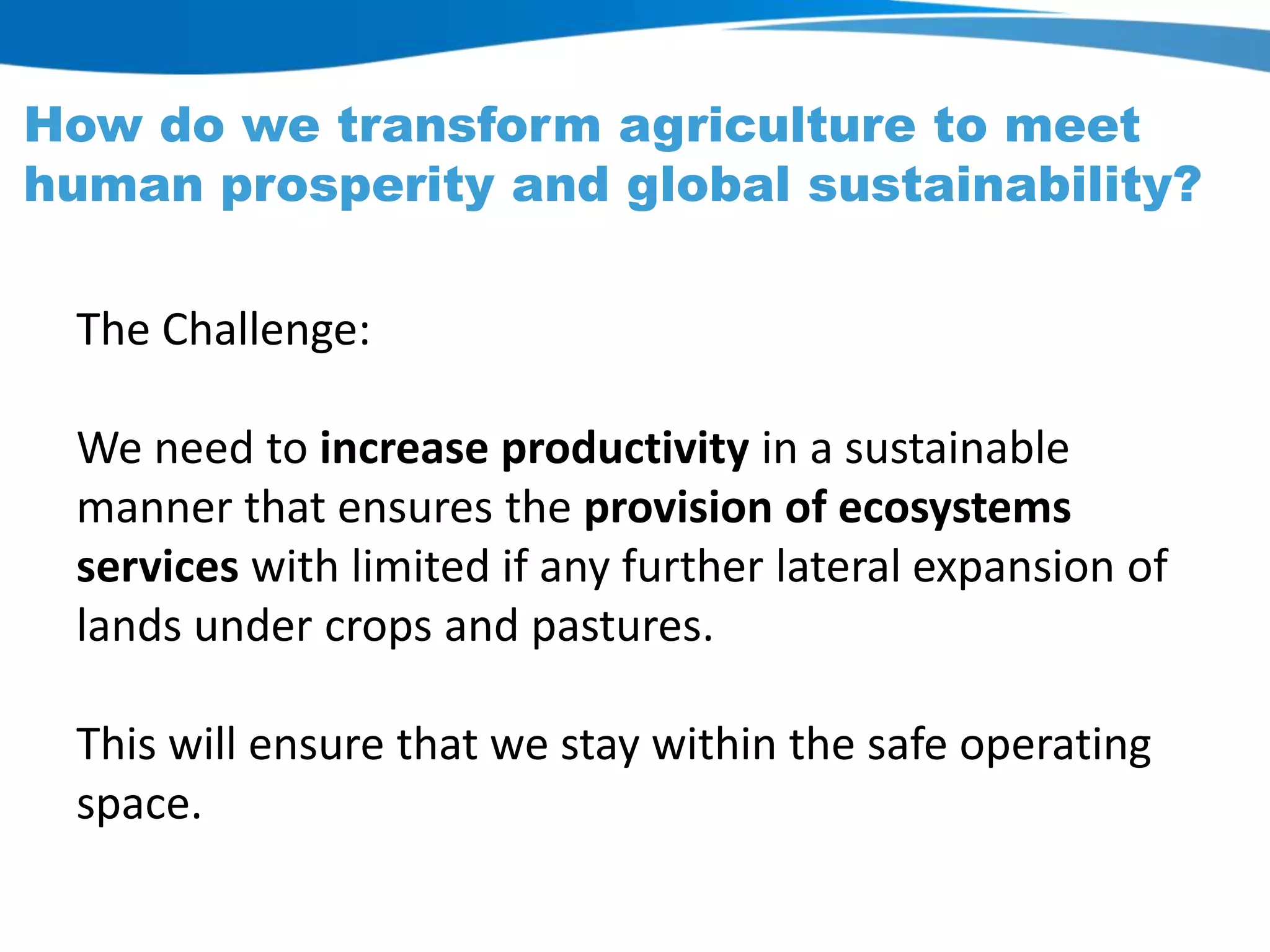 How do we transform agriculture to meet
human prosperity and global sustainability?
The Challenge:
We need to increase productivity in a sustainable
manner that ensures the provision of ecosystems
services with limited if any further lateral expansion of
lands under crops and pastures.
This will ensure that we stay within the safe operating
space.
 