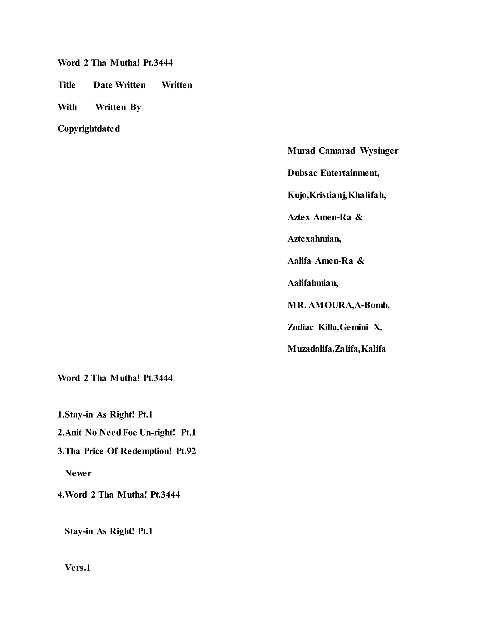 Word 2 Tha Mutha! Pt.3444
Title Date Written Written
With Written By
Copyrightdated
Murad Camarad Wysinger
Dubsac Entertainment,
Kujo,Kristianj,Khalifah,
Aztex Amen-Ra &
Aztexahmian,
Aalifa Amen-Ra &
Aalifahmian,
MR. AMOURA,A-Bomb,
Zodiac Killa,Gemini X,
Muzadalifa,Zalifa,Kalifa
Word 2 Tha Mutha! Pt.3444
1.Stay-in As Right! Pt.1
2.Anit No NeedFoe Un-right! Pt.1
3.Tha Price Of Redemption! Pt.92
Newer
4.Word 2 Tha Mutha! Pt.3444
Stay-in As Right! Pt.1
Vers.1
 