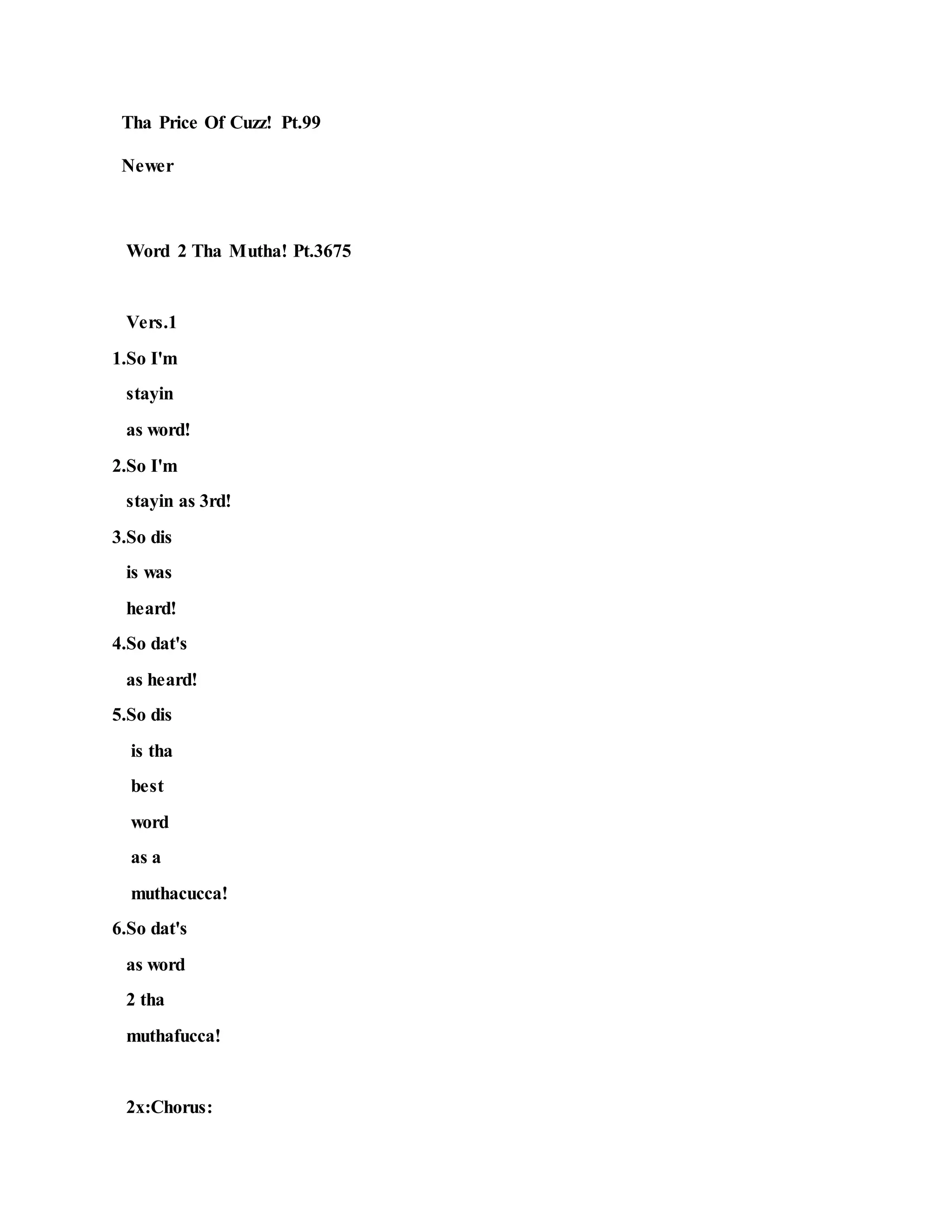 Tha Price Of Cuzz! Pt.99
Newer
Word 2 Tha Mutha! Pt.3675
Vers.1
1.So I'm
stayin
as word!
2.So I'm
stayin as 3rd!
3.So dis
is was
heard!
4.So dat's
as heard!
5.So dis
is tha
best
word
as a
muthacucca!
6.So dat's
as word
2 tha
muthafucca!
2x:Chorus:
 