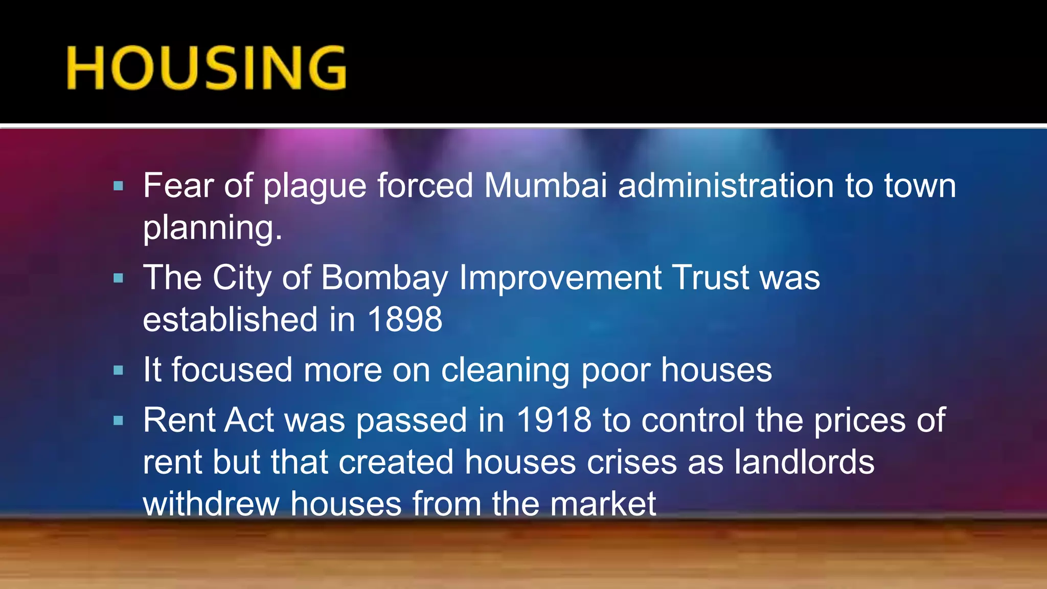  Fear of plague forced Mumbai administration to town
planning.
 The City of Bombay Improvement Trust was
established in 1898
 It focused more on cleaning poor houses
 Rent Act was passed in 1918 to control the prices of
rent but that created houses crises as landlords
withdrew houses from the market
 