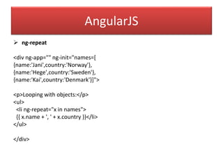 AngularJS
 ng-repeat
<div ng-app="" ng-init="names=[
{name:'Jani',country:'Norway'},
{name:'Hege',country:'Sweden'},
{name:'Kai',country:'Denmark'}]">
<p>Looping with objects:</p>
<ul>
<li ng-repeat="x in names">
{{ x.name + ', ' + x.country }}</li>
</ul>
</div>
 