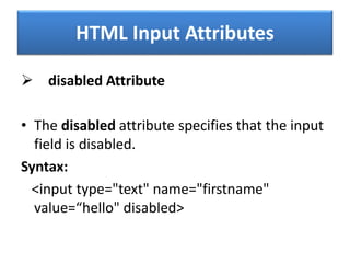 HTML Input Attributes
 disabled Attribute
• The disabled attribute specifies that the input
field is disabled.
Syntax:
<input type="text" name="firstname"
value=“hello" disabled>
 