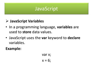 JavaScript
 JavaScript Variables
• In a programming language, variables are
used to store data values.
• JavaScript uses the var keyword to declare
variables.
Example:
var x;
x = 6;
 