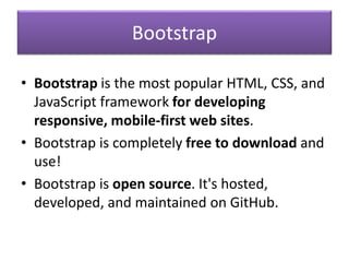 Bootstrap
• Bootstrap is the most popular HTML, CSS, and
JavaScript framework for developing
responsive, mobile-first web sites.
• Bootstrap is completely free to download and
use!
• Bootstrap is open source. It's hosted,
developed, and maintained on GitHub.
 