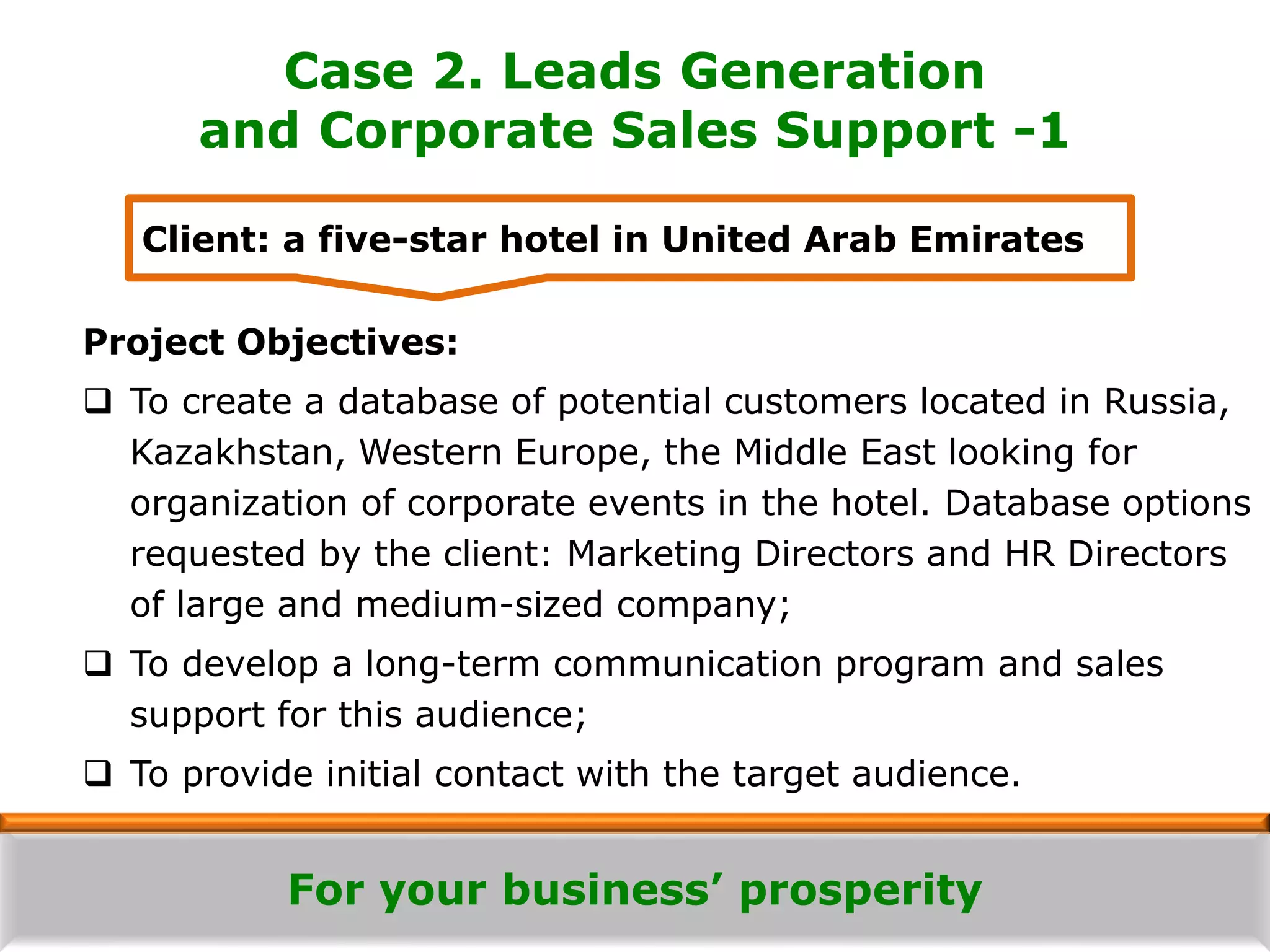 For your business’ prosperity
Case 2. Leads Generation
and Corporate Sales Support -1
Project Objectives:
 To create a database of potential customers located in Russia,
Kazakhstan, Western Europe, the Middle East looking for
organization of corporate events in the hotel. Database options
requested by the client: Marketing Directors and HR Directors
of large and medium-sized company;
 To develop a long-term communication program and sales
support for this audience;
 To provide initial contact with the target audience.
Client: a five-star hotel in United Arab Emirates
 