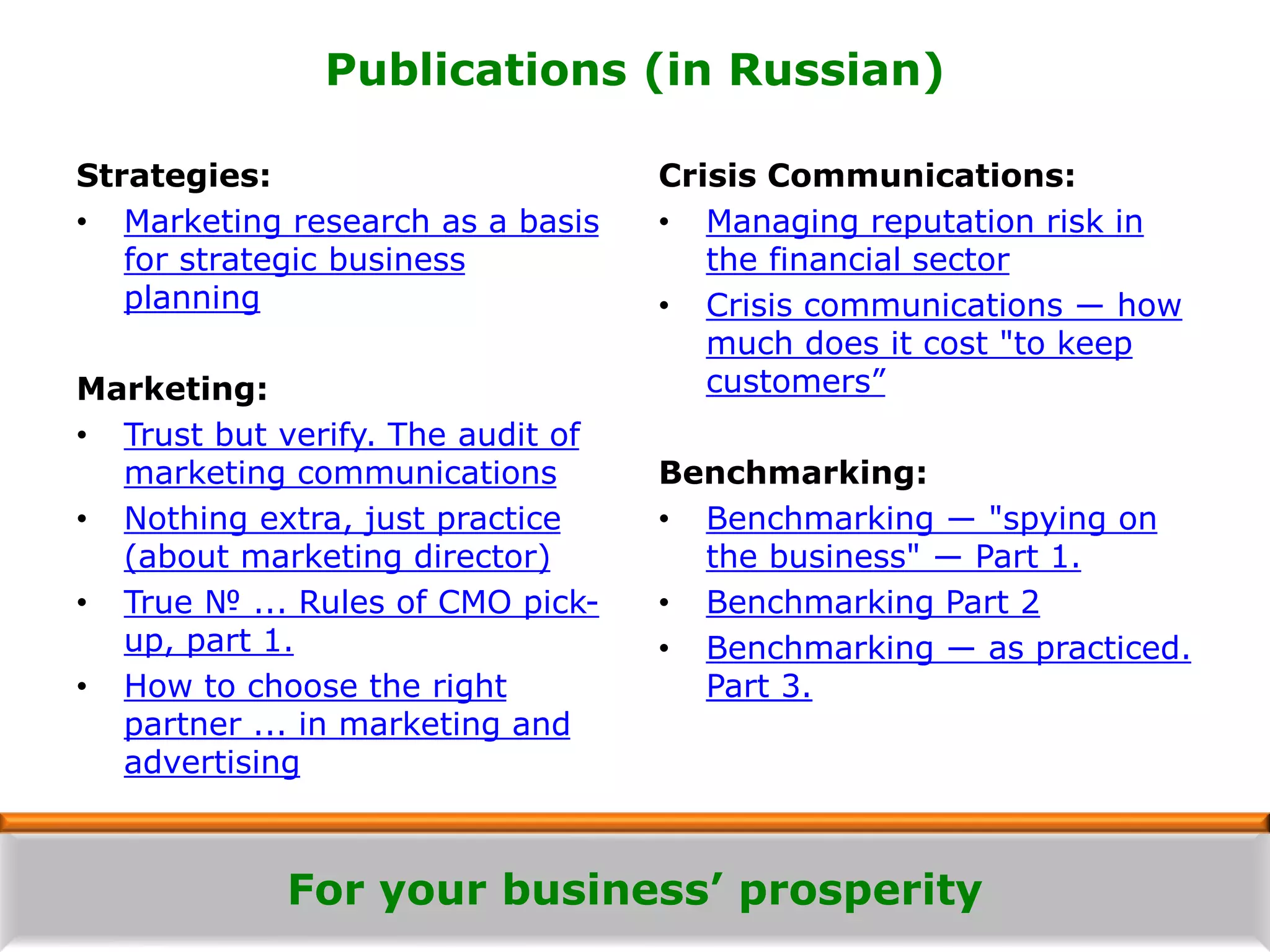 For your business’ prosperity
Publications (in Russian)
Strategies:
• Marketing research as a basis
for strategic business
planning
Marketing:
• Trust but verify. The audit of
marketing communications
• Nothing extra, just practice
(about marketing director)
• True № ... Rules of CMO pick-
up, part 1.
• How to choose the right
partner ... in marketing and
advertising
Crisis Communications:
• Managing reputation risk in
the financial sector
• Crisis communications ― how
much does it cost "to keep
customers”
Benchmarking:
• Benchmarking ― "spying on
the business" ― Part 1.
• Benchmarking Part 2
• Benchmarking ― as practiced.
Part 3.
 