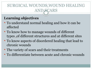 SURGICAL WOUNDS,WOUND HEALING
AND SCARS
Learning objectives
 To understand normal healing and how it can be
affected
 To know how to manage wounds of different
types ,of different structures and at different sites
 To know aspects of disordered healing that lead to
chronic wounds
 The variety of scars and their treatments
 To differentiate between acute and chronic wounds
 