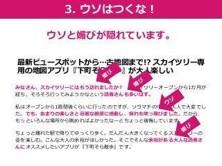 みなさん、スカイツリーにはもう訪れましたか？スカイツリーオープンから1カ月が 経ち、そろそろ行ってみようかなという読者さんも多いはず。 
私はオープンから1週間後くらいに行ったのですが、ソラマチの中は人人人で大変でし た。でも、あまりの美しさと荘厳な絶景に感動し、疲れも吹っ飛びました。だから、 もっといろんな場所から眺めればよかったなーとちょっと後悔しています。 
ちょっと離れた駅で降りてゆっくり歩く。だんだん大きくなってくるスカイツリーの 姿を楽しむ。こんな大人の余裕がほしかった。そこでそんな余裕がある大人な読者さ んにオススメしたいアプリが『下町そら散歩』です。 
ウソと媚びが隠れています。 
最新ビュースポットから…古地図まで!? スカイツリー専 用の地図アプリ『下町そら散歩』が大人楽しい 
3. ウソはつくな！  