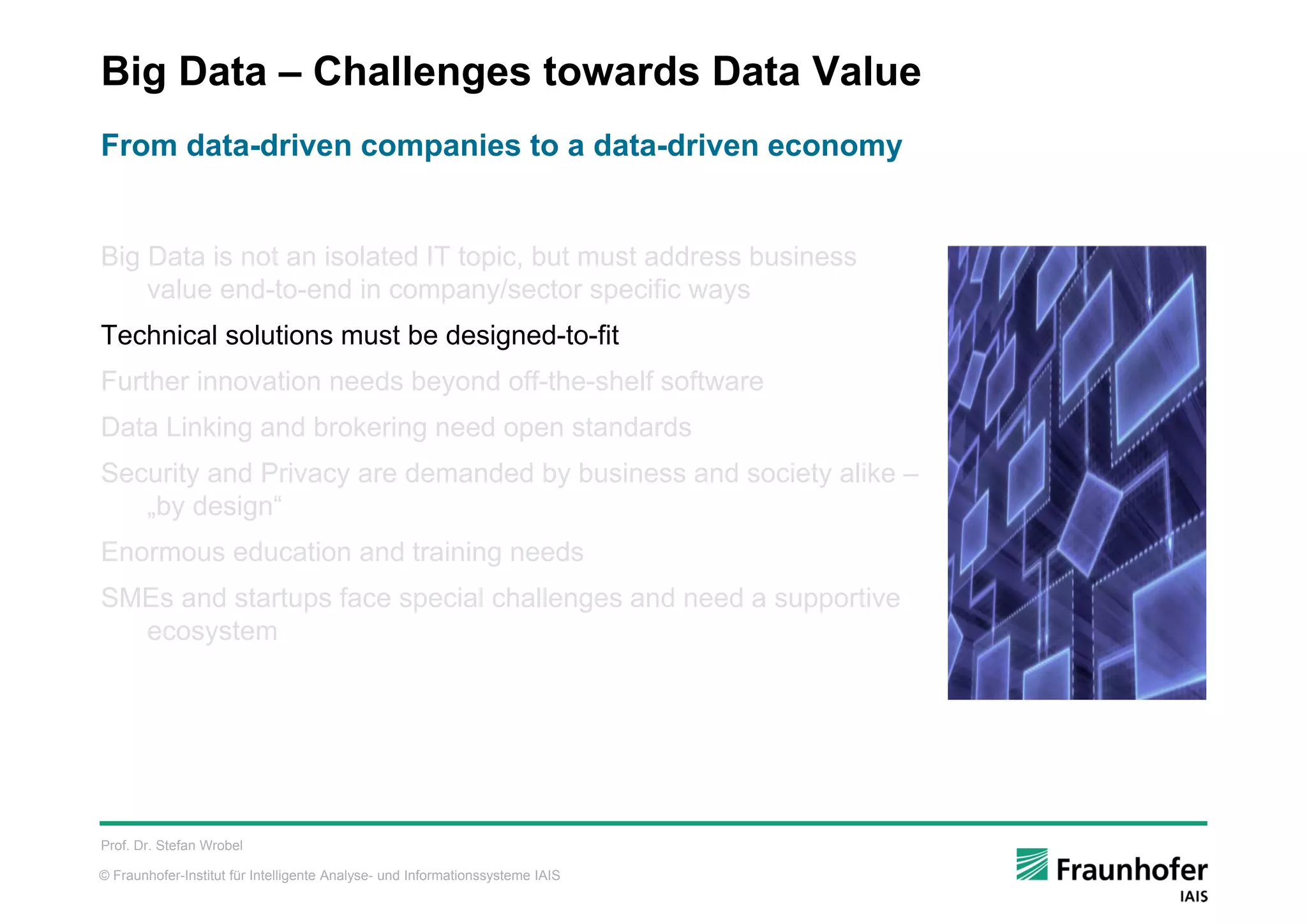 © Fraunhofer-Institut für Intelligente Analyse- und Informationssysteme IAIS
Big Data – Challenges towards Data Value
Big Data is not an isolated IT topic, but must address business
value end-to-end in company/sector specific ways
Technical solutions must be designed-to-fit
Further innovation needs beyond off-the-shelf software
Data Linking and brokering need open standards
Security and Privacy are demanded by business and society alike –
„by design“
Enormous education and training needs
SMEs and startups face special challenges and need a supportive
ecosystem
Prof. Dr. Stefan Wrobel
From data-driven companies to a data-driven economy
 