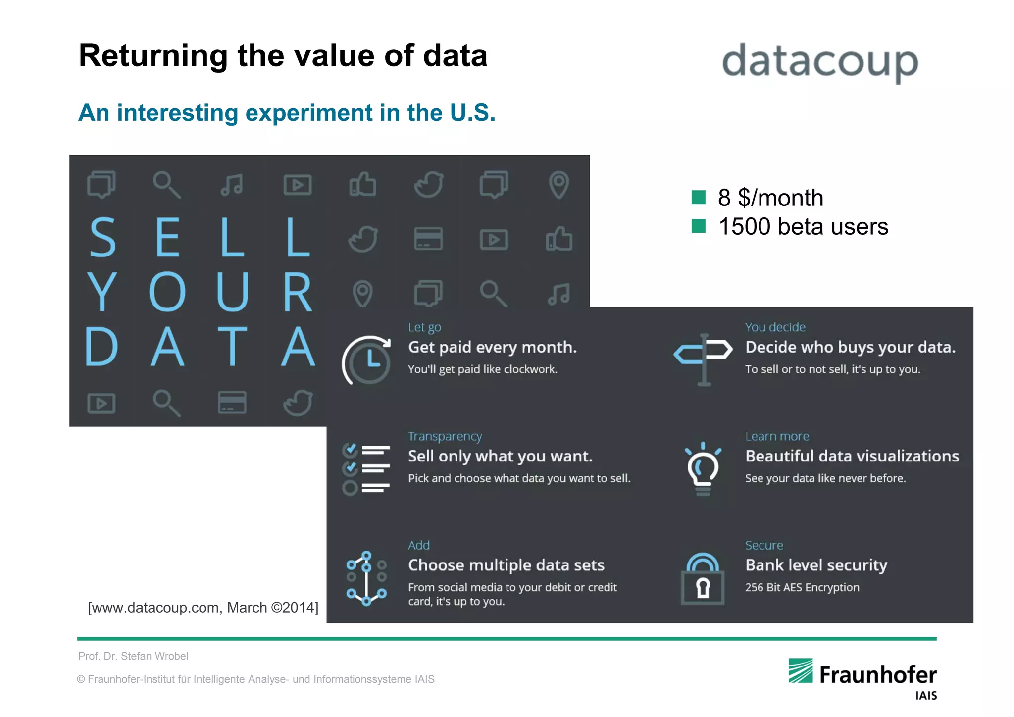 © Fraunhofer-Institut für Intelligente Analyse- und Informationssysteme IAIS
Returning the value of data
Prof. Dr. Stefan Wrobel
An interesting experiment in the U.S.
[www.datacoup.com, March ©2014]
 8 $/month
 1500 beta users
 