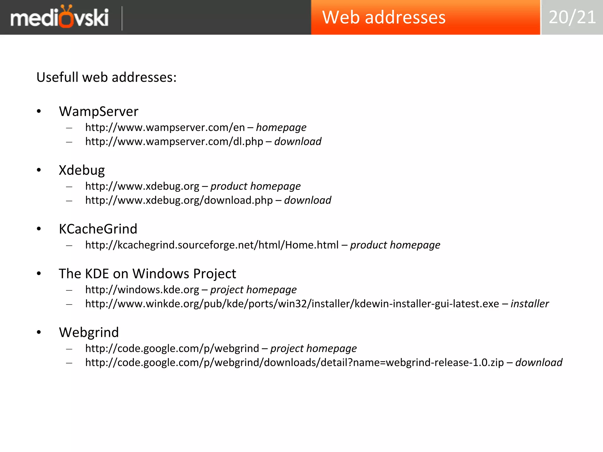 Web addresses20/21Usefull web addresses:WampServerhttp://www.wampserver.com/en – homepagehttp://www.wampserver.com/dl.php – downloadXdebughttp://www.xdebug.org – product homepagehttp://www.xdebug.org/download.php – downloadKCacheGrindhttp://kcachegrind.sourceforge.net/html/Home.html – product homepageThe KDE on Windows Projecthttp://windows.kde.org – project homepagehttp://www.winkde.org/pub/kde/ports/win32/installer/kdewin-installer-gui-latest.exe – installerWebgrindhttp://code.google.com/p/webgrind – project homepagehttp://code.google.com/p/webgrind/downloads/detail?name=webgrind-release-1.0.zip – download