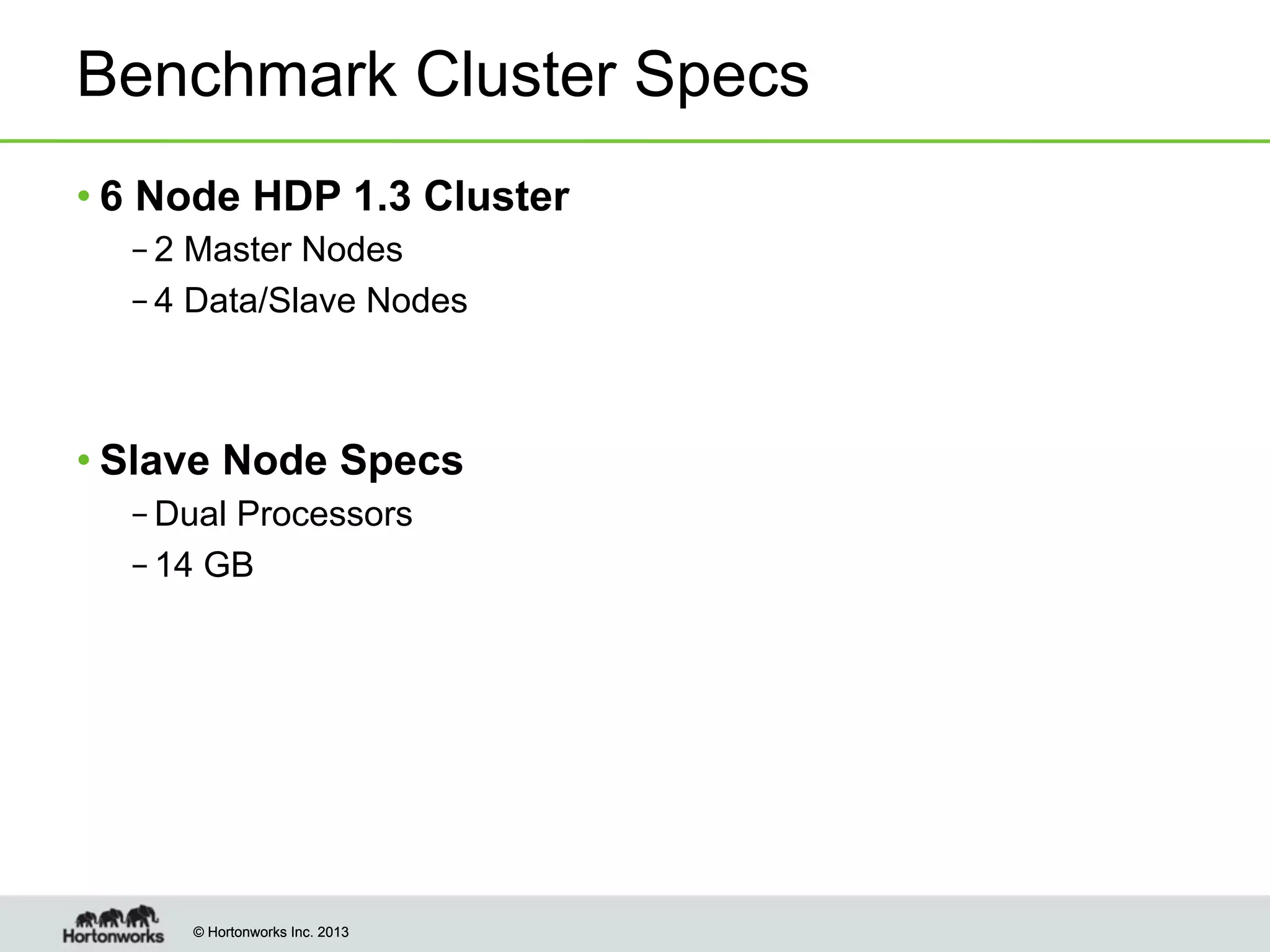 © Hortonworks Inc. 2013© Hortonworks Inc. 2013
Benchmark Cluster Specs
• 6 Node HDP 1.3 Cluster
– 2 Master Nodes
– 4 Data/Slave Nodes
• Slave Node Specs
– Dual Processors
– 14 GB
 