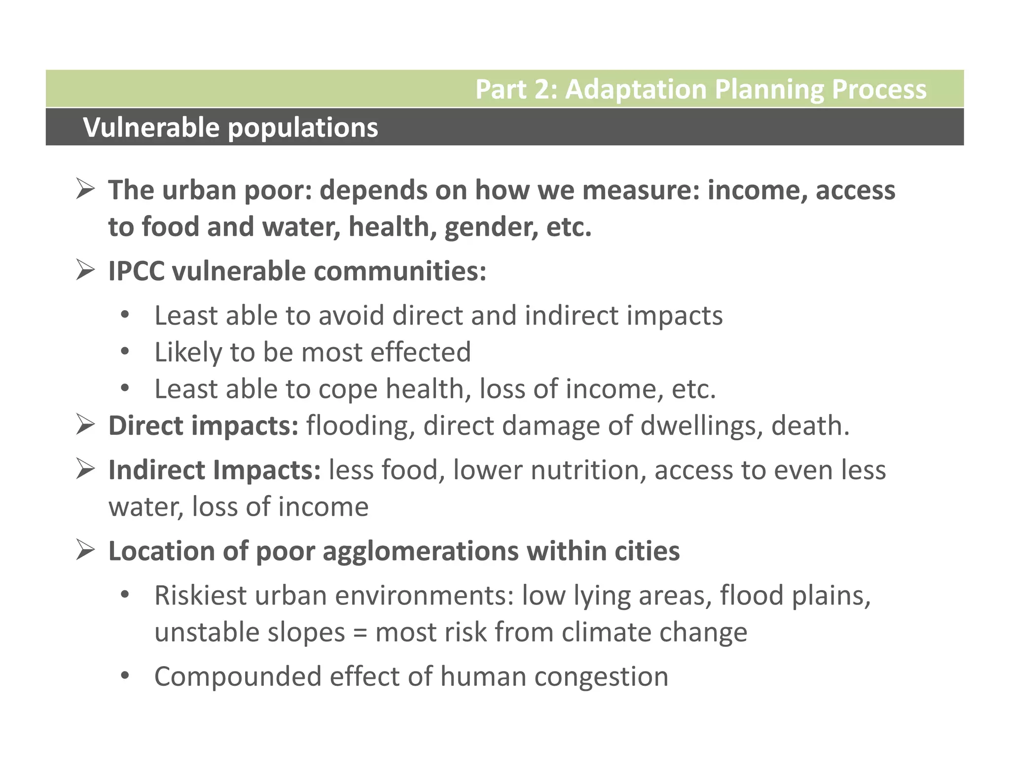 Part 2: Adaptation Planning Process
Vulnerable populations

 The urban poor: depends on how we measure: income, access 
  to food and water, health, gender, etc.
 IPCC vulnerable communities:
   • Least able to avoid direct and indirect impacts
   • Likely to be most effected
   • Least able to cope health, loss of income, etc.
 Direct impacts: flooding, direct damage of dwellings, death.
 Indirect Impacts: less food, lower nutrition, access to even less 
  water, loss of income
 Location of poor agglomerations within cities
   • Riskiest urban environments: low lying areas, flood plains, 
      unstable slopes = most risk from climate change
   • Compounded effect of human congestion
 